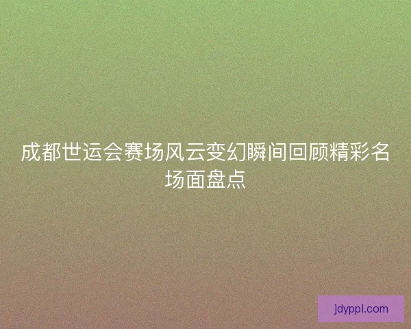 成都世运会赛场风云变幻瞬间回顾精彩名场面盘点