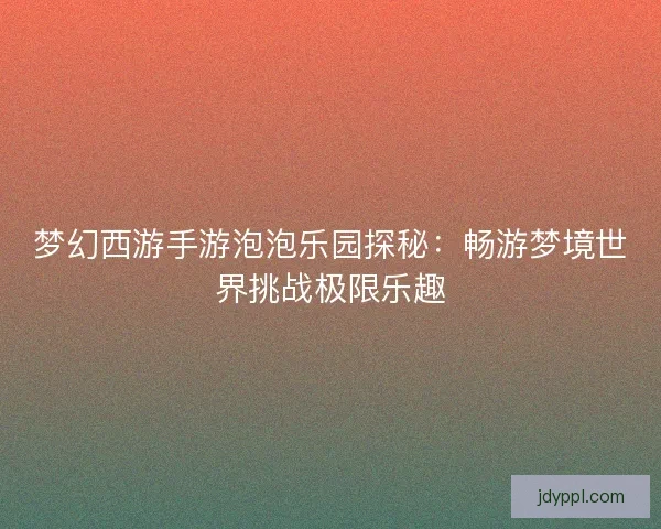 梦幻西游手游泡泡乐园探秘：畅游梦境世界挑战极限乐趣