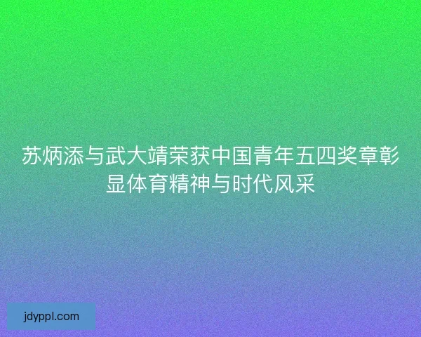 苏炳添与武大靖荣获中国青年五四奖章彰显体育精神与时代风采