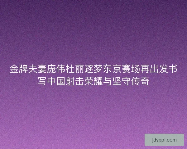 金牌夫妻庞伟杜丽逐梦东京赛场再出发书写中国射击荣耀与坚守传奇