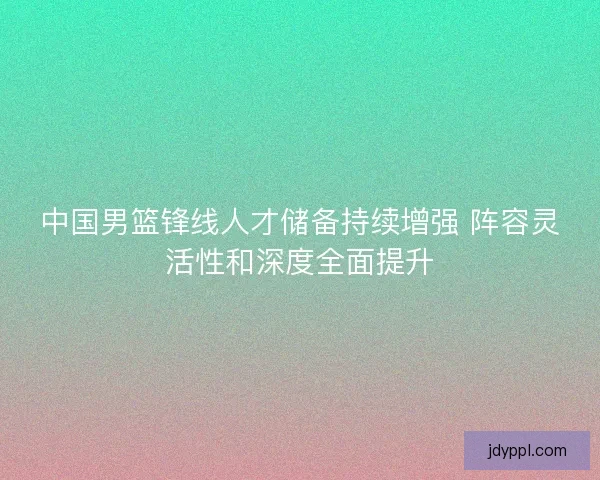 中国男篮锋线人才储备持续增强 阵容灵活性和深度全面提升