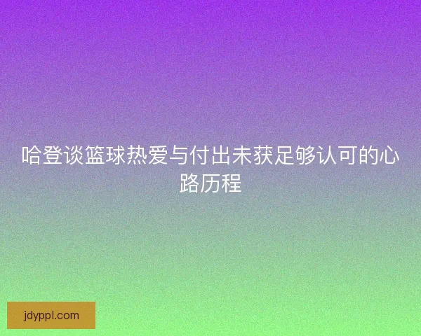 哈登谈篮球热爱与付出未获足够认可的心路历程