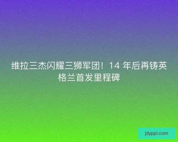 维拉三杰闪耀三狮军团！14 年后再铸英格兰首发里程碑