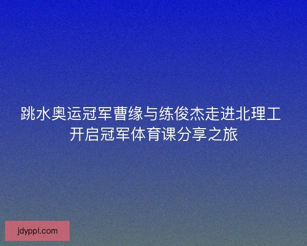 跳水奥运冠军曹缘与练俊杰走进北理工 开启冠军体育课分享之旅