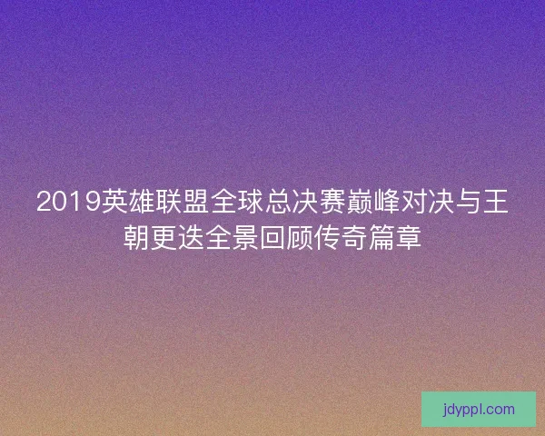 2019英雄联盟全球总决赛巅峰对决与王朝更迭全景回顾传奇篇章