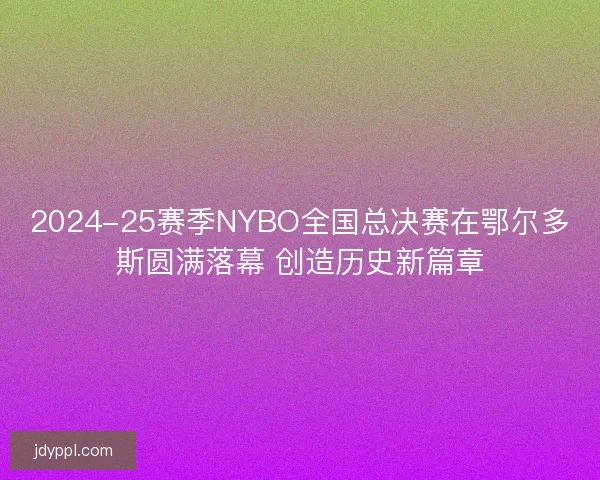 2024-25赛季NYBO全国总决赛在鄂尔多斯圆满落幕 创造历史新篇章