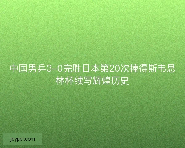 中国男乒3-0完胜日本第20次捧得斯韦思林杯续写辉煌历史