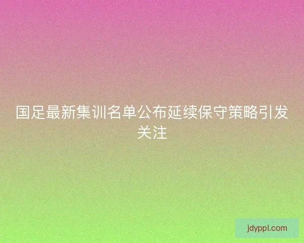 国足最新集训名单公布延续保守策略引发关注