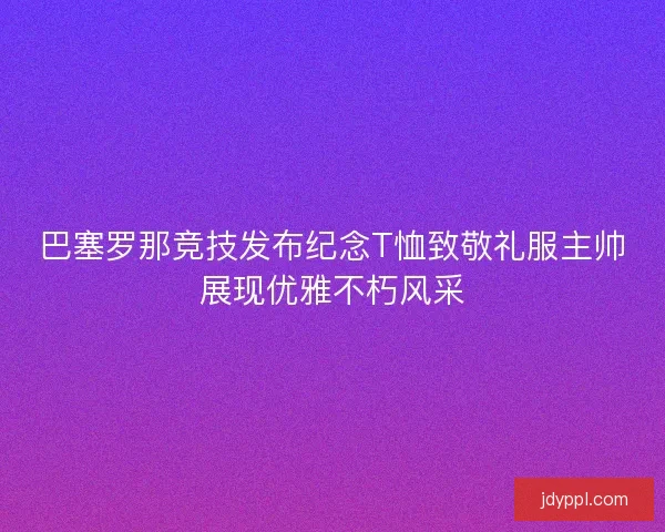 巴塞罗那竞技发布纪念T恤致敬礼服主帅展现优雅不朽风采