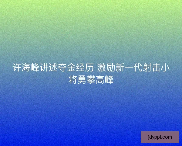 许海峰讲述夺金经历 激励新一代射击小将勇攀高峰