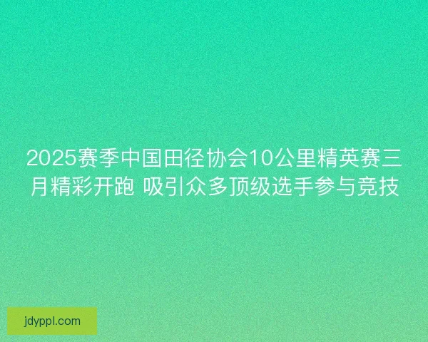 2025赛季中国田径协会10公里精英赛三月精彩开跑 吸引众多顶级选手参与竞技