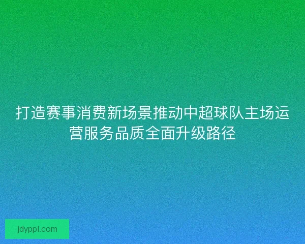 打造赛事消费新场景推动中超球队主场运营服务品质全面升级路径 打造赛事消费新场景推动中超球队主场运营服务品质全面升级路径