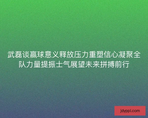 武磊谈赢球意义释放压力重塑信心凝聚全队力量提振士气展望未来拼搏前行