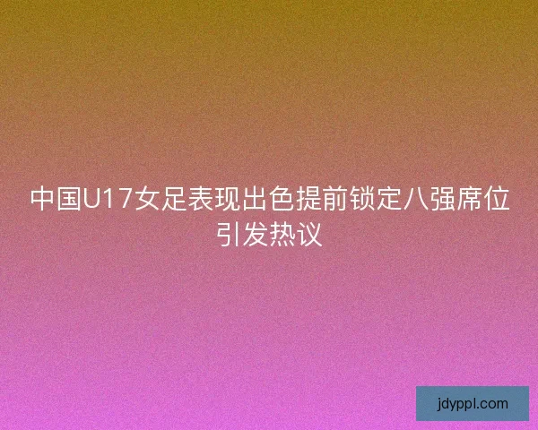 中国U17女足表现出色提前锁定八强席位引发热议