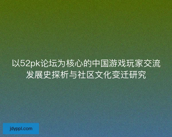 以52pk论坛为核心的中国游戏玩家交流发展史探析与社区文化变迁研究