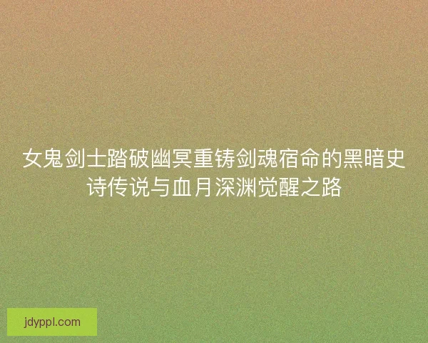 女鬼剑士踏破幽冥重铸剑魂宿命的黑暗史诗传说与血月深渊觉醒之路