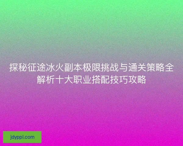 探秘征途冰火副本极限挑战与通关策略全解析十大职业搭配技巧攻略