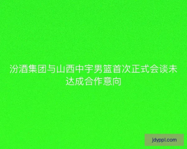 汾酒集团与山西中宇男篮首次正式会谈未达成合作意向