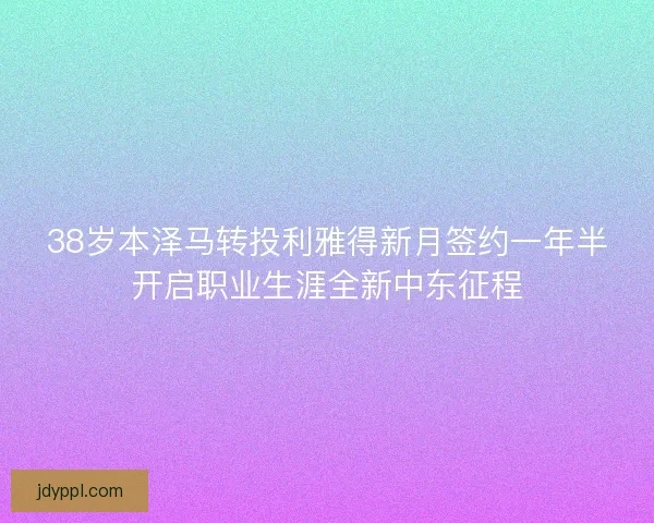38岁本泽马转投利雅得新月签约一年半开启职业生涯全新中东征程