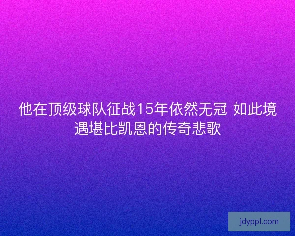 他在顶级球队征战15年依然无冠 如此境遇堪比凯恩的传奇悲歌