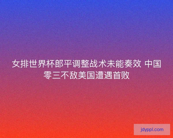 女排世界杯郎平调整战术未能奏效 中国零三不敌美国遭遇首败
