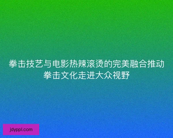 拳击技艺与电影热辣滚烫的完美融合推动拳击文化走进大众视野