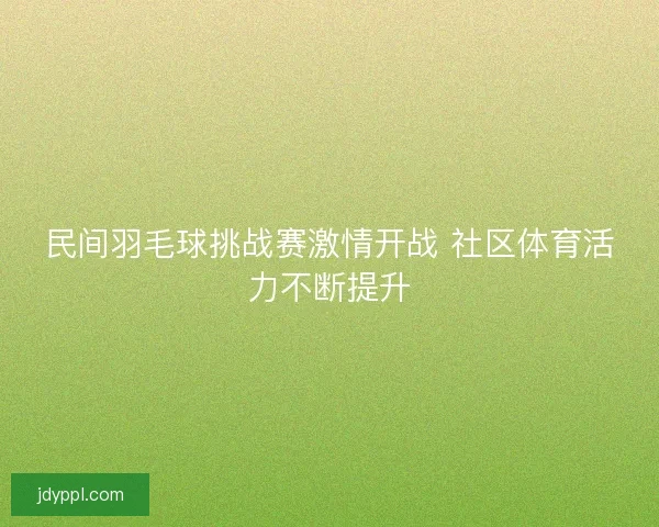 民间羽毛球挑战赛激情开战 社区体育活力不断提升