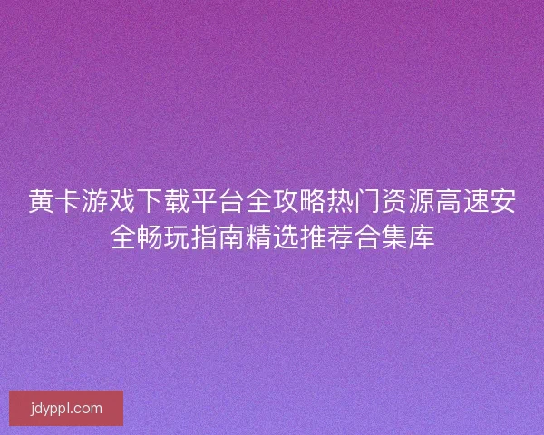 黄卡游戏下载平台全攻略热门资源高速安全畅玩指南精选推荐合集库