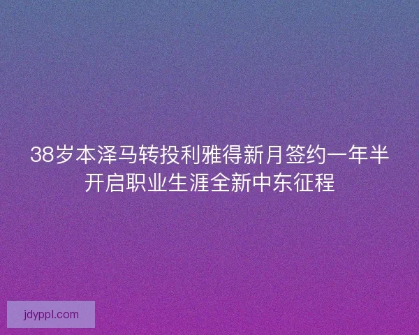 38岁本泽马转投利雅得新月签约一年半开启职业生涯全新中东征程