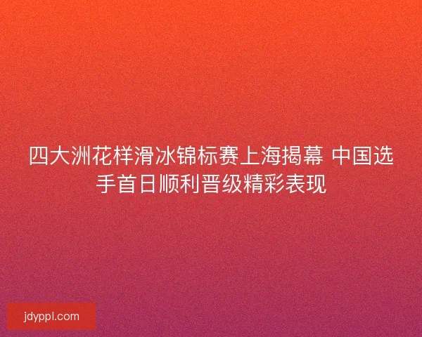 四大洲花样滑冰锦标赛上海揭幕 中国选手首日顺利晋级精彩表现