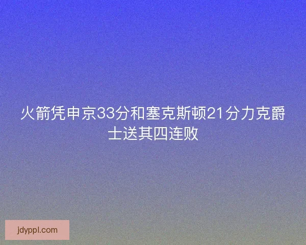 火箭凭申京33分和塞克斯顿21分力克爵士送其四连败 火箭凭申京33分和塞克斯顿21分力克爵士送其四连败
