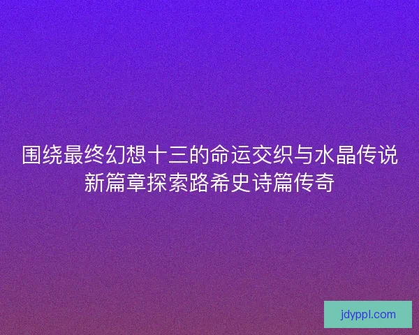 围绕最终幻想十三的命运交织与水晶传说新篇章探索路希史诗篇传奇 围绕最终幻想十三的命运交织与水晶传说新篇章探索路希史诗篇传奇