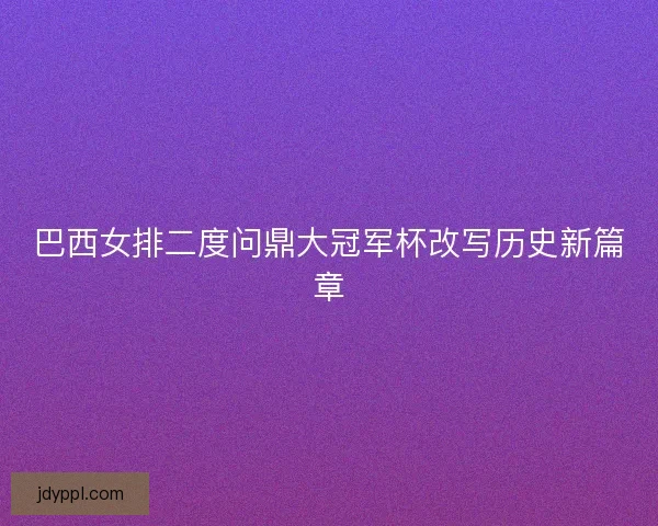 巴西女排二度问鼎大冠军杯改写历史新篇章 巴西女排二度问鼎大冠军杯改写历史新篇章